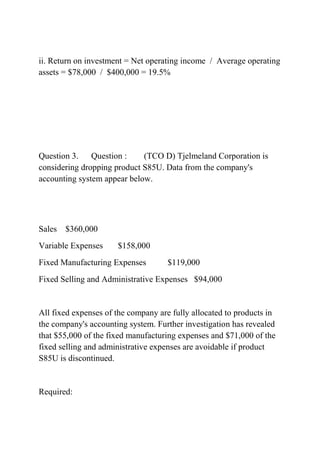 ii. Return on investment = Net operating income / Average operating
assets = $78,000 / $400,000 = 19.5%
Question 3. Question : (TCO D) Tjelmeland Corporation is
considering dropping product S85U. Data from the company's
accounting system appear below.
Sales $360,000
Variable Expenses $158,000
Fixed Manufacturing Expenses $119,000
Fixed Selling and Administrative Expenses $94,000
All fixed expenses of the company are fully allocated to products in
the company's accounting system. Further investigation has revealed
that $55,000 of the fixed manufacturing expenses and $71,000 of the
fixed selling and administrative expenses are avoidable if product
S85U is discontinued.
Required:
 