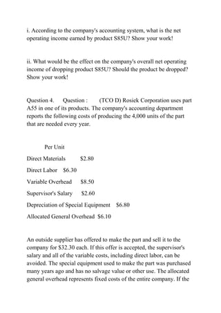 i. According to the company's accounting system, what is the net
operating income earned by product S85U? Show your work!
ii. What would be the effect on the company's overall net operating
income of dropping product S85U? Should the product be dropped?
Show your work!
Question 4. Question : (TCO D) Rosiek Corporation uses part
A55 in one of its products. The company's accounting department
reports the following costs of producing the 4,000 units of the part
that are needed every year.
Per Unit
Direct Materials $2.80
Direct Labor $6.30
Variable Overhead $8.50
Supervisor's Salary $2.60
Depreciation of Special Equipment $6.80
Allocated General Overhead $6.10
An outside supplier has offered to make the part and sell it to the
company for $32.30 each. If this offer is accepted, the supervisor's
salary and all of the variable costs, including direct labor, can be
avoided. The special equipment used to make the part was purchased
many years ago and has no salvage value or other use. The allocated
general overhead represents fixed costs of the entire company. If the
 