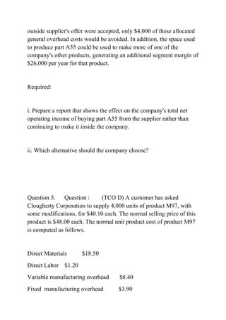 outside supplier's offer were accepted, only $4,000 of these allocated
general overhead costs would be avoided. In addition, the space used
to produce part A55 could be used to make more of one of the
company's other products, generating an additional segment margin of
$26,000 per year for that product.
Required:
i. Prepare a report that shows the effect on the company's total net
operating income of buying part A55 from the supplier rather than
continuing to make it inside the company.
ii. Which alternative should the company choose?
Question 5. Question : (TCO D) A customer has asked
Clougherty Corporation to supply 4,000 units of product M97, with
some modifications, for $40.10 each. The normal selling price of this
product is $48.00 each. The normal unit product cost of product M97
is computed as follows.
Direct Materials $18.50
Direct Labor $1.20
Variable manufacturing overhead $8.40
Fixed manufacturing overhead $3.90
 