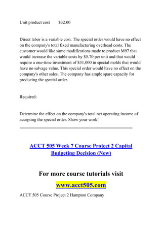 Unit product cost $32.00
Direct labor is a variable cost. The special order would have no effect
on the company's total fixed manufacturing overhead costs. The
customer would like some modifications made to product M97 that
would increase the variable costs by $5.70 per unit and that would
require a one-time investment of $31,000 in special molds that would
have no salvage value. This special order would have no effect on the
company's other sales. The company has ample spare capacity for
producing the special order.
Required:
Determine the effect on the company's total net operating income of
accepting the special order. Show your work!
==============================================
ACCT 505 Week 7 Course Project 2 Capital
Budgeting Decision (New)
For more course tutorials visit
www.acct505.com
ACCT 505 Course Project 2 Hampton Company
 