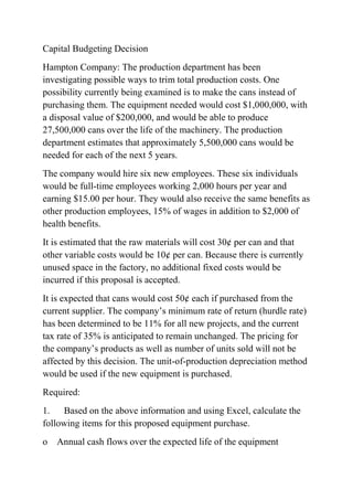 Capital Budgeting Decision
Hampton Company: The production department has been
investigating possible ways to trim total production costs. One
possibility currently being examined is to make the cans instead of
purchasing them. The equipment needed would cost $1,000,000, with
a disposal value of $200,000, and would be able to produce
27,500,000 cans over the life of the machinery. The production
department estimates that approximately 5,500,000 cans would be
needed for each of the next 5 years.
The company would hire six new employees. These six individuals
would be full-time employees working 2,000 hours per year and
earning $15.00 per hour. They would also receive the same benefits as
other production employees, 15% of wages in addition to $2,000 of
health benefits.
It is estimated that the raw materials will cost 30¢ per can and that
other variable costs would be 10¢ per can. Because there is currently
unused space in the factory, no additional fixed costs would be
incurred if this proposal is accepted.
It is expected that cans would cost 50¢ each if purchased from the
current supplier. The company’s minimum rate of return (hurdle rate)
has been determined to be 11% for all new projects, and the current
tax rate of 35% is anticipated to remain unchanged. The pricing for
the company’s products as well as number of units sold will not be
affected by this decision. The unit-of-production depreciation method
would be used if the new equipment is purchased.
Required:
1. Based on the above information and using Excel, calculate the
following items for this proposed equipment purchase.
o Annual cash flows over the expected life of the equipment
 
