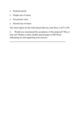 o Payback period
o Simple rate of return
o Net present value
o Internal rate of return
The check figure for the total annual after-tax cash flows is $271,150.
2. Would you recommend the acceptance of this proposal? Why or
why not? Prepare a short, double-spaced paper in MS Word
elaborating on and supporting your answers.
==============================================
 
