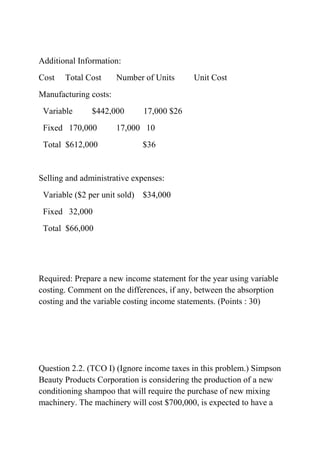 Additional Information:
Cost Total Cost Number of Units Unit Cost
Manufacturing costs:
Variable $442,000 17,000 $26
Fixed 170,000 17,000 10
Total $612,000 $36
Selling and administrative expenses:
Variable ($2 per unit sold) $34,000
Fixed 32,000
Total $66,000
Required: Prepare a new income statement for the year using variable
costing. Comment on the differences, if any, between the absorption
costing and the variable costing income statements. (Points : 30)
Question 2.2. (TCO I) (Ignore income taxes in this problem.) Simpson
Beauty Products Corporation is considering the production of a new
conditioning shampoo that will require the purchase of new mixing
machinery. The machinery will cost $700,000, is expected to have a
 