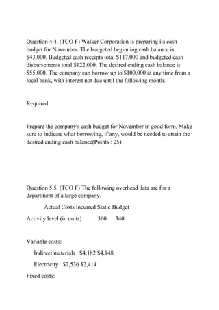 Question 4.4. (TCO F) Walker Corporation is preparing its cash
budget for November. The budgeted beginning cash balance is
$43,000. Budgeted cash receipts total $117,000 and budgeted cash
disbursements total $122,000. The desired ending cash balance is
$55,000. The company can borrow up to $100,000 at any time from a
local bank, with interest not due until the following month.
Required:
Prepare the company's cash budget for November in good form. Make
sure to indicate what borrowing, if any, would be needed to attain the
desired ending cash balance(Points : 25)
Question 5.5. (TCO F) The following overhead data are for a
department of a large company.
Actual Costs Incurred Static Budget
Activity level (in units) 360 340
Variable costs:
Indirect materials $4,182 $4,148
Electricity $2,536 $2,414
Fixed costs:
 