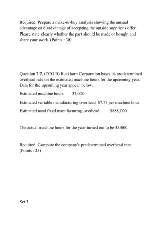 Required: Prepare a make-or-buy analysis showing the annual
advantage or disadvantage of accepting the outside supplier's offer.
Please state clearly whether the part should be made or bought and
share your work. (Points : 30)
Question 7.7. (TCO B) Buckhorn Corporation bases its predetermined
overhead rate on the estimated machine hours for the upcoming year.
Data for the upcoming year appear below.
Estimated machine hours 37,000
Estimated variable manufacturing overhead $7.77 per machine hour
Estimated total fixed manufacturing overhead $888,000
The actual machine hours for the year turned out to be 35,000.
Required: Compute the company's predetermined overhead rate.
(Points : 25)
Set 3
 
