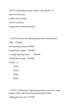 (TCO E) Preparing purchase orders is a(n) (Points : 5)
batch-level activity.
product-level activity.
unit-level activity.
organization sustaining activity.
2. (TCO G) Given the following data, what would ROI be?
Sales $70,000
Net operating income $10,000
Contribution margin $20,000
Average operating assets $50,000
Stockholder's equity $25,000
(Points : 5)
28.6%
20.0%
40.0%
50.0%
3. (TCO C) Heckaman Corporation produces and sells a single
product. Data concerning that product appear below.
Selling price per unit $115.00
 