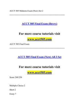 ACCT 505 Midterm Exam (New) Set 2
==============================================
ACCT 505 Final Exam (Devry)
For more course tutorials visit
www.acct505.com
ACCT 505 Final Exam
==============================================
ACCT 505 Final Exam (New) All 3 Set
For more course tutorials visit
www.acct505.com
Score 248/250
Multiple Choice 2
Short 2
Essay 7
 