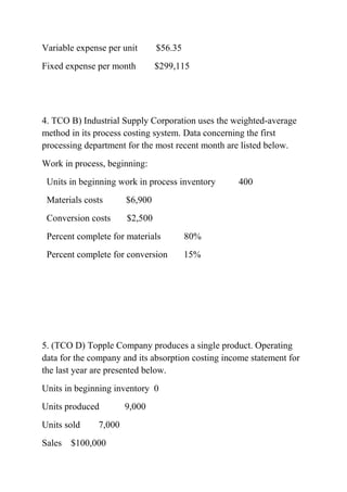 Variable expense per unit $56.35
Fixed expense per month $299,115
4. TCO B) Industrial Supply Corporation uses the weighted-average
method in its process costing system. Data concerning the first
processing department for the most recent month are listed below.
Work in process, beginning:
Units in beginning work in process inventory 400
Materials costs $6,900
Conversion costs $2,500
Percent complete for materials 80%
Percent complete for conversion 15%
5. (TCO D) Topple Company produces a single product. Operating
data for the company and its absorption costing income statement for
the last year are presented below.
Units in beginning inventory 0
Units produced 9,000
Units sold 7,000
Sales $100,000
 
