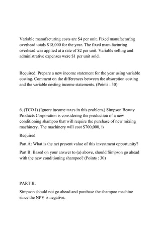 Variable manufacturing costs are $4 per unit. Fixed manufacturing
overhead totals $18,000 for the year. The fixed manufacturing
overhead was applied at a rate of $2 per unit. Variable selling and
administrative expenses were $1 per unit sold.
Required: Prepare a new income statement for the year using variable
costing. Comment on the differences between the absorption costing
and the variable costing income statements. (Points : 30)
6. (TCO I) (Ignore income taxes in this problem.) Simpson Beauty
Products Corporation is considering the production of a new
conditioning shampoo that will require the purchase of new mixing
machinery. The machinery will cost $700,000, is
Required:
Part A: What is the net present value of this investment opportunity?
Part B: Based on your answer to (a) above, should Simpson go ahead
with the new conditioning shampoo? (Points : 30)
PART B:
Simpson should not go ahead and purchase the shampoo machine
since the NPV is negative.
 