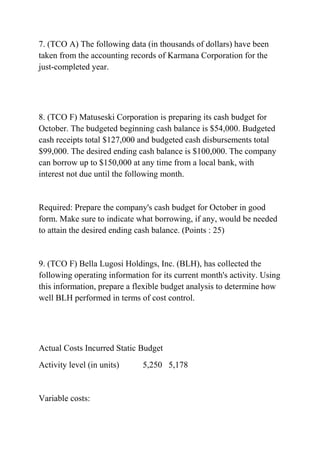 7. (TCO A) The following data (in thousands of dollars) have been
taken from the accounting records of Karmana Corporation for the
just-completed year.
8. (TCO F) Matuseski Corporation is preparing its cash budget for
October. The budgeted beginning cash balance is $54,000. Budgeted
cash receipts total $127,000 and budgeted cash disbursements total
$99,000. The desired ending cash balance is $100,000. The company
can borrow up to $150,000 at any time from a local bank, with
interest not due until the following month.
Required: Prepare the company's cash budget for October in good
form. Make sure to indicate what borrowing, if any, would be needed
to attain the desired ending cash balance. (Points : 25)
9. (TCO F) Bella Lugosi Holdings, Inc. (BLH), has collected the
following operating information for its current month's activity. Using
this information, prepare a flexible budget analysis to determine how
well BLH performed in terms of cost control.
Actual Costs Incurred Static Budget
Activity level (in units) 5,250 5,178
Variable costs:
 