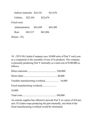 Indirect materials $24,182 $23,476
Utilities $22,356 $22,674
Fixed costs:
Administration $63,450 $65,500
Rent $65,317 $63,904
(Points : 25)
10. (TCO H) Lindon Company uses 10,000 units of Part Y each year
as a component in the assembly of one of its products. The company
is presently producing Part Y internally at a total cost of $100,000 as
follows.
Direct materials............................................... $20,000
Direct labor...................................................... 40,000
Variable manufacturing overhead...................... 16,000
Fixed manufacturing overhead.......................
24,000
Total costs.......................................................100,000
An outside supplier has offered to provide Part Y at a price of $10 per
unit. If Lindon stops producing the part internally, one third of the
fixed manufacturing overhead would be eliminated.
 