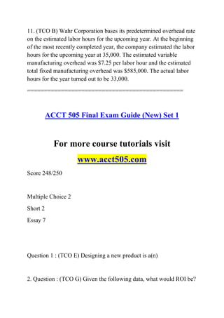 11. (TCO B) Wahr Corporation bases its predetermined overhead rate
on the estimated labor hours for the upcoming year. At the beginning
of the most recently completed year, the company estimated the labor
hours for the upcoming year at 35,000. The estimated variable
manufacturing overhead was $7.25 per labor hour and the estimated
total fixed manufacturing overhead was $585,000. The actual labor
hours for the year turned out to be 33,000.
==============================================
ACCT 505 Final Exam Guide (New) Set 1
For more course tutorials visit
www.acct505.com
Score 248/250
Multiple Choice 2
Short 2
Essay 7
Question 1 : (TCO E) Designing a new product is a(n)
2. Question : (TCO G) Given the following data, what would ROI be?
 