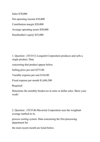 Sales $70,000
Net operating income $10,000
Contribution margin $20,000
Average operating assets $50,000
Stockholder's equity $25,000
1. Question : (TCO C) Longiotti Corporation produces and sells a
single product. Data
concerning that product appear below.
Selling price per unit $375.00
Variable expense per unit $144.00
Fixed expense per month $1,686,300
Required:
Determine the monthly breakeven in units or dollar sales. Show your
work!
2. Question : (TCO B) Maverick Corporation uses the weighted-
average method in its
process costing system. Data concerning the first processing
department for
the most recent month are listed below.
 