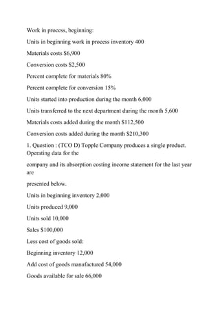 Work in process, beginning:
Units in beginning work in process inventory 400
Materials costs $6,900
Conversion costs $2,500
Percent complete for materials 80%
Percent complete for conversion 15%
Units started into production during the month 6,000
Units transferred to the next department during the month 5,600
Materials costs added during the month $112,500
Conversion costs added during the month $210,300
1. Question : (TCO D) Topple Company produces a single product.
Operating data for the
company and its absorption costing income statement for the last year
are
presented below.
Units in beginning inventory 2,000
Units produced 9,000
Units sold 10,000
Sales $100,000
Less cost of goods sold:
Beginning inventory 12,000
Add cost of goods manufactured 54,000
Goods available for sale 66,000
 