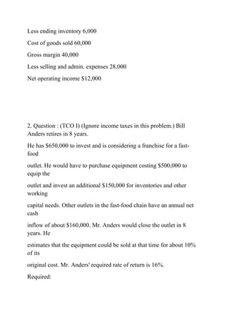 Less ending inventory 6,000
Cost of goods sold 60,000
Gross margin 40,000
Less selling and admin. expenses 28,000
Net operating income $12,000
2. Question : (TCO I) (Ignore income taxes in this problem.) Bill
Anders retires in 8 years.
He has $650,000 to invest and is considering a franchise for a fast-
food
outlet. He would have to purchase equipment costing $500,000 to
equip the
outlet and invest an additional $150,000 for inventories and other
working
capital needs. Other outlets in the fast-food chain have an annual net
cash
inflow of about $160,000. Mr. Anders would close the outlet in 8
years. He
estimates that the equipment could be sold at that time for about 10%
of its
original cost. Mr. Anders' required rate of return is 16%.
Required:
 