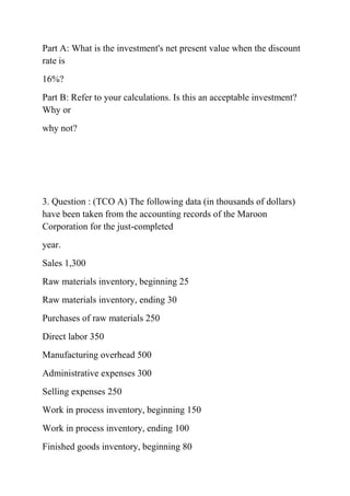 Part A: What is the investment's net present value when the discount
rate is
16%?
Part B: Refer to your calculations. Is this an acceptable investment?
Why or
why not?
3. Question : (TCO A) The following data (in thousands of dollars)
have been taken from the accounting records of the Maroon
Corporation for the just-completed
year.
Sales 1,300
Raw materials inventory, beginning 25
Raw materials inventory, ending 30
Purchases of raw materials 250
Direct labor 350
Manufacturing overhead 500
Administrative expenses 300
Selling expenses 250
Work in process inventory, beginning 150
Work in process inventory, ending 100
Finished goods inventory, beginning 80
 