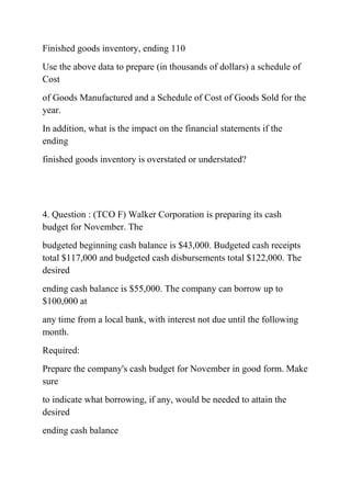 Finished goods inventory, ending 110
Use the above data to prepare (in thousands of dollars) a schedule of
Cost
of Goods Manufactured and a Schedule of Cost of Goods Sold for the
year.
In addition, what is the impact on the financial statements if the
ending
finished goods inventory is overstated or understated?
4. Question : (TCO F) Walker Corporation is preparing its cash
budget for November. The
budgeted beginning cash balance is $43,000. Budgeted cash receipts
total $117,000 and budgeted cash disbursements total $122,000. The
desired
ending cash balance is $55,000. The company can borrow up to
$100,000 at
any time from a local bank, with interest not due until the following
month.
Required:
Prepare the company's cash budget for November in good form. Make
sure
to indicate what borrowing, if any, would be needed to attain the
desired
ending cash balance
 