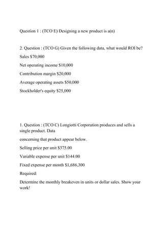 Question 1 : (TCO E) Designing a new product is a(n)
2. Question : (TCO G) Given the following data, what would ROI be?
Sales $70,000
Net operating income $10,000
Contribution margin $20,000
Average operating assets $50,000
Stockholder's equity $25,000
1. Question : (TCO C) Longiotti Corporation produces and sells a
single product. Data
concerning that product appear below.
Selling price per unit $375.00
Variable expense per unit $144.00
Fixed expense per month $1,686,300
Required:
Determine the monthly breakeven in units or dollar sales. Show your
work!
 