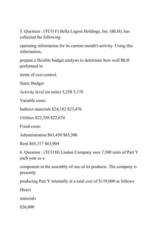 5. Question : (TCO F) Bella Lugosi Holdings, Inc. (BLH), has
collected the following
operating information for its current month's activity. Using this
information,
prepare a flexible budget analysis to determine how well BLH
performed in
terms of cost control.
Static Budget
Activity level (in units) 5,250 5,178
Variable costs:
Indirect materials $24,182 $23,476
Utilities $22,356 $22,674
Fixed costs:
Administration $63,450 $65,500
Rent $65,317 $63,904
6. Question : (TCO H) Lindon Company uses 7,500 units of Part Y
each year as a
component in the assembly of one of its products. The company is
presently
producing Part Y internally at a total cost of $119,000 as follows.
Direct
materials
$26,000
 
