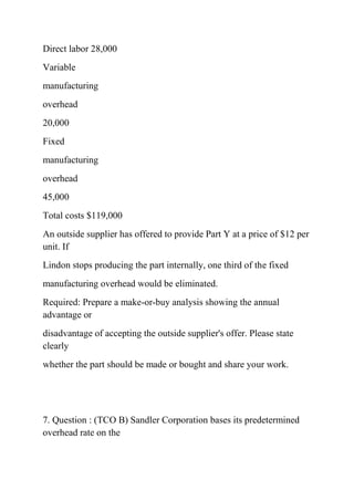 Direct labor 28,000
Variable
manufacturing
overhead
20,000
Fixed
manufacturing
overhead
45,000
Total costs $119,000
An outside supplier has offered to provide Part Y at a price of $12 per
unit. If
Lindon stops producing the part internally, one third of the fixed
manufacturing overhead would be eliminated.
Required: Prepare a make-or-buy analysis showing the annual
advantage or
disadvantage of accepting the outside supplier's offer. Please state
clearly
whether the part should be made or bought and share your work.
7. Question : (TCO B) Sandler Corporation bases its predetermined
overhead rate on the
 