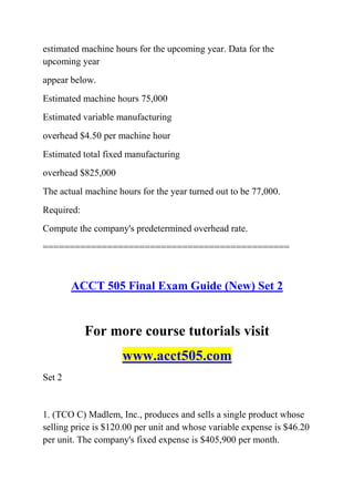 estimated machine hours for the upcoming year. Data for the
upcoming year
appear below.
Estimated machine hours 75,000
Estimated variable manufacturing
overhead $4.50 per machine hour
Estimated total fixed manufacturing
overhead $825,000
The actual machine hours for the year turned out to be 77,000.
Required:
Compute the company's predetermined overhead rate.
==============================================
ACCT 505 Final Exam Guide (New) Set 2
For more course tutorials visit
www.acct505.com
Set 2
1. (TCO C) Madlem, Inc., produces and sells a single product whose
selling price is $120.00 per unit and whose variable expense is $46.20
per unit. The company's fixed expense is $405,900 per month.
 