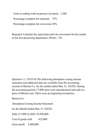 Units in ending work-in-process inventory 1,200
Percentage complete for materials 75%
Percentage complete for conversion 30%
Required: Calculate the equivalent units for conversion for the month
in the first processing department. (Points : 25)
Question 1.1. (TCO D) The following absorption costing income
statement and additional data are available from the accounting
records of Bernon Co. for the month ended May 31, XXXX. During
the accounting period, 17,000 units were manufactured and sold at a
price of $60 per unit. There were no beginning inventories.
Bernon Co.
Absorption Costing Income Statement
for the Month Ended May 31, XXXX
Sales (17,000 @ $60) $1,020,000
Cost of goods sold 612,000
Gross profit $ 408,000
 