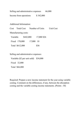Selling and administrative expenses 66,000
Income from operations $ 342,000
Additional Information:
Cost Total Cost Number of Units Unit Cost
Manufacturing costs:
Variable $442,000 17,000 $26
Fixed 170,000 17,000 10
Total $612,000 $36
Selling and administrative expenses:
Variable ($2 per unit sold) $34,000
Fixed 32,000
Total $66,000
Required: Prepare a new income statement for the year using variable
costing. Comment on the differences, if any, between the absorption
costing and the variable costing income statements. (Points : 30)
 