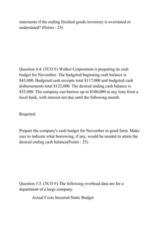 statements if the ending finished goods inventory is overstated or
understated? (Points : 25)
Question 4.4. (TCO F) Walker Corporation is preparing its cash
budget for November. The budgeted beginning cash balance is
$43,000. Budgeted cash receipts total $117,000 and budgeted cash
disbursements total $122,000. The desired ending cash balance is
$55,000. The company can borrow up to $100,000 at any time from a
local bank, with interest not due until the following month.
Required:
Prepare the company's cash budget for November in good form. Make
sure to indicate what borrowing, if any, would be needed to attain the
desired ending cash balance(Points : 25)
Question 5.5. (TCO F) The following overhead data are for a
department of a large company.
Actual Costs Incurred Static Budget
 