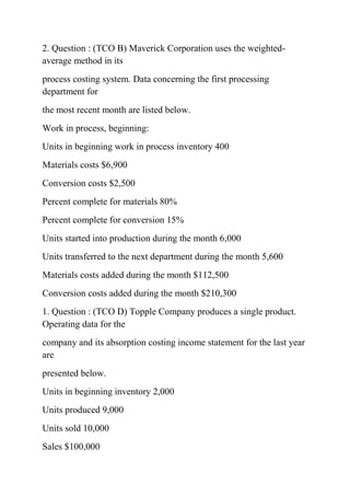 2. Question : (TCO B) Maverick Corporation uses the weighted-
average method in its
process costing system. Data concerning the first processing
department for
the most recent month are listed below.
Work in process, beginning:
Units in beginning work in process inventory 400
Materials costs $6,900
Conversion costs $2,500
Percent complete for materials 80%
Percent complete for conversion 15%
Units started into production during the month 6,000
Units transferred to the next department during the month 5,600
Materials costs added during the month $112,500
Conversion costs added during the month $210,300
1. Question : (TCO D) Topple Company produces a single product.
Operating data for the
company and its absorption costing income statement for the last year
are
presented below.
Units in beginning inventory 2,000
Units produced 9,000
Units sold 10,000
Sales $100,000
 