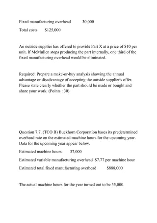 Fixed manufacturing overhead 30,000
Total costs $125,000
An outside supplier has offered to provide Part X at a price of $10 per
unit. If McMullen stops producing the part internally, one third of the
fixed manufacturing overhead would be eliminated.
Required: Prepare a make-or-buy analysis showing the annual
advantage or disadvantage of accepting the outside supplier's offer.
Please state clearly whether the part should be made or bought and
share your work. (Points : 30)
Question 7.7. (TCO B) Buckhorn Corporation bases its predetermined
overhead rate on the estimated machine hours for the upcoming year.
Data for the upcoming year appear below.
Estimated machine hours 37,000
Estimated variable manufacturing overhead $7.77 per machine hour
Estimated total fixed manufacturing overhead $888,000
The actual machine hours for the year turned out to be 35,000.
 