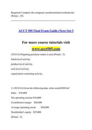 Required: Compute the company's predetermined overhead rate.
(Points : 25)
==============================================
ACCT 505 Final Exam Guide (New) Set 3
For more course tutorials visit
www.acct505.com
(TCO E) Preparing purchase orders is a(n) (Points : 5)
batch-level activity.
product-level activity.
unit-level activity.
organization sustaining activity.
2. (TCO G) Given the following data, what would ROI be?
Sales $70,000
Net operating income $10,000
Contribution margin $20,000
Average operating assets $50,000
Stockholder's equity $25,000
(Points : 5)
 