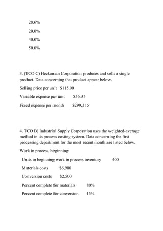 28.6%
20.0%
40.0%
50.0%
3. (TCO C) Heckaman Corporation produces and sells a single
product. Data concerning that product appear below.
Selling price per unit $115.00
Variable expense per unit $56.35
Fixed expense per month $299,115
4. TCO B) Industrial Supply Corporation uses the weighted-average
method in its process costing system. Data concerning the first
processing department for the most recent month are listed below.
Work in process, beginning:
Units in beginning work in process inventory 400
Materials costs $6,900
Conversion costs $2,500
Percent complete for materials 80%
Percent complete for conversion 15%
 