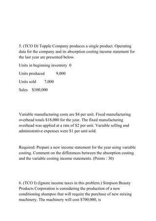 5. (TCO D) Topple Company produces a single product. Operating
data for the company and its absorption costing income statement for
the last year are presented below.
Units in beginning inventory 0
Units produced 9,000
Units sold 7,000
Sales $100,000
Variable manufacturing costs are $4 per unit. Fixed manufacturing
overhead totals $18,000 for the year. The fixed manufacturing
overhead was applied at a rate of $2 per unit. Variable selling and
administrative expenses were $1 per unit sold.
Required: Prepare a new income statement for the year using variable
costing. Comment on the differences between the absorption costing
and the variable costing income statements. (Points : 30)
6. (TCO I) (Ignore income taxes in this problem.) Simpson Beauty
Products Corporation is considering the production of a new
conditioning shampoo that will require the purchase of new mixing
machinery. The machinery will cost $700,000, is
 