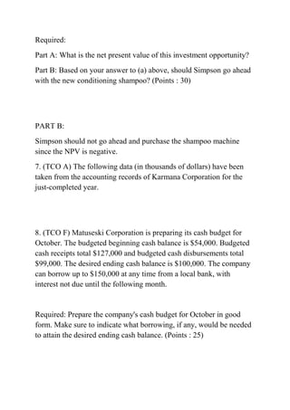 Required:
Part A: What is the net present value of this investment opportunity?
Part B: Based on your answer to (a) above, should Simpson go ahead
with the new conditioning shampoo? (Points : 30)
PART B:
Simpson should not go ahead and purchase the shampoo machine
since the NPV is negative.
7. (TCO A) The following data (in thousands of dollars) have been
taken from the accounting records of Karmana Corporation for the
just-completed year.
8. (TCO F) Matuseski Corporation is preparing its cash budget for
October. The budgeted beginning cash balance is $54,000. Budgeted
cash receipts total $127,000 and budgeted cash disbursements total
$99,000. The desired ending cash balance is $100,000. The company
can borrow up to $150,000 at any time from a local bank, with
interest not due until the following month.
Required: Prepare the company's cash budget for October in good
form. Make sure to indicate what borrowing, if any, would be needed
to attain the desired ending cash balance. (Points : 25)
 