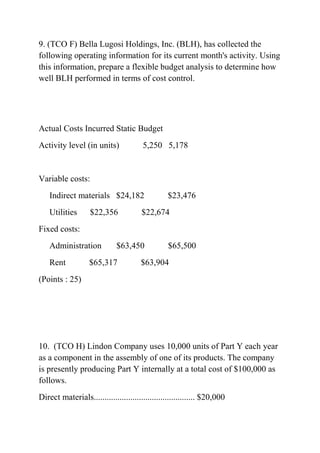 9. (TCO F) Bella Lugosi Holdings, Inc. (BLH), has collected the
following operating information for its current month's activity. Using
this information, prepare a flexible budget analysis to determine how
well BLH performed in terms of cost control.
Actual Costs Incurred Static Budget
Activity level (in units) 5,250 5,178
Variable costs:
Indirect materials $24,182 $23,476
Utilities $22,356 $22,674
Fixed costs:
Administration $63,450 $65,500
Rent $65,317 $63,904
(Points : 25)
10. (TCO H) Lindon Company uses 10,000 units of Part Y each year
as a component in the assembly of one of its products. The company
is presently producing Part Y internally at a total cost of $100,000 as
follows.
Direct materials............................................... $20,000
 