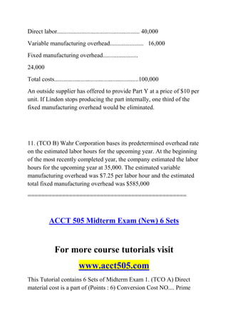 Direct labor...................................................... 40,000
Variable manufacturing overhead...................... 16,000
Fixed manufacturing overhead.......................
24,000
Total costs.......................................................100,000
An outside supplier has offered to provide Part Y at a price of $10 per
unit. If Lindon stops producing the part internally, one third of the
fixed manufacturing overhead would be eliminated.
11. (TCO B) Wahr Corporation bases its predetermined overhead rate
on the estimated labor hours for the upcoming year. At the beginning
of the most recently completed year, the company estimated the labor
hours for the upcoming year at 35,000. The estimated variable
manufacturing overhead was $7.25 per labor hour and the estimated
total fixed manufacturing overhead was $585,000
==============================================
ACCT 505 Midterm Exam (New) 6 Sets
For more course tutorials visit
www.acct505.com
This Tutorial contains 6 Sets of Midterm Exam 1. (TCO A) Direct
material cost is a part of (Points : 6) Conversion Cost NO.... Prime
 