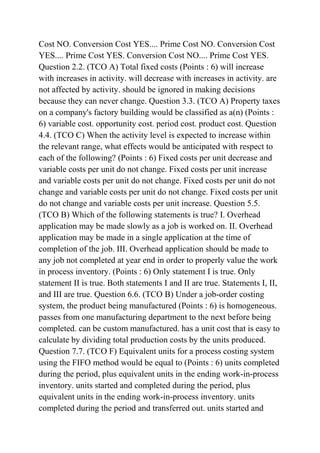 Cost NO. Conversion Cost YES.... Prime Cost NO. Conversion Cost
YES.... Prime Cost YES. Conversion Cost NO.... Prime Cost YES.
Question 2.2. (TCO A) Total fixed costs (Points : 6) will increase
with increases in activity. will decrease with increases in activity. are
not affected by activity. should be ignored in making decisions
because they can never change. Question 3.3. (TCO A) Property taxes
on a company's factory building would be classified as a(n) (Points :
6) variable cost. opportunity cost. period cost. product cost. Question
4.4. (TCO C) When the activity level is expected to increase within
the relevant range, what effects would be anticipated with respect to
each of the following? (Points : 6) Fixed costs per unit decrease and
variable costs per unit do not change. Fixed costs per unit increase
and variable costs per unit do not change. Fixed costs per unit do not
change and variable costs per unit do not change. Fixed costs per unit
do not change and variable costs per unit increase. Question 5.5.
(TCO B) Which of the following statements is true? I. Overhead
application may be made slowly as a job is worked on. II. Overhead
application may be made in a single application at the time of
completion of the job. III. Overhead application should be made to
any job not completed at year end in order to properly value the work
in process inventory. (Points : 6) Only statement I is true. Only
statement II is true. Both statements I and II are true. Statements I, II,
and III are true. Question 6.6. (TCO B) Under a job-order costing
system, the product being manufactured (Points : 6) is homogeneous.
passes from one manufacturing department to the next before being
completed. can be custom manufactured. has a unit cost that is easy to
calculate by dividing total production costs by the units produced.
Question 7.7. (TCO F) Equivalent units for a process costing system
using the FIFO method would be equal to (Points : 6) units completed
during the period, plus equivalent units in the ending work-in-process
inventory. units started and completed during the period, plus
equivalent units in the ending work-in-process inventory. units
completed during the period and transferred out. units started and
 