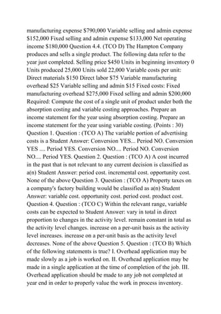 manufacturing expense $790,000 Variable selling and admin expense
$152,000 Fixed selling and admin expense $133,000 Net operating
income $180,000 Question 4.4. (TCO D) The Hampton Company
produces and sells a single product. The following data refer to the
year just completed. Selling price $450 Units in beginning inventory 0
Units produced 25,000 Units sold 22,000 Variable costs per unit:
Direct materials $150 Direct labor $75 Variable manufacturing
overhead $25 Variable selling and admin $15 Fixed costs: Fixed
manufacturing overhead $275,000 Fixed selling and admin $200,000
Required: Compute the cost of a single unit of product under both the
absorption costing and variable costing approaches. Prepare an
income statement for the year using absorption costing. Prepare an
income statement for the year using variable costing. (Points : 30)
Question 1. Question : (TCO A) The variable portion of advertising
costs is a Student Answer: Conversion YES... Period NO. Conversion
YES .... Period YES. Conversion NO.... Period NO. Conversion
NO.... Period YES. Question 2. Question : (TCO A) A cost incurred
in the past that is not relevant to any current decision is classified as
a(n) Student Answer: period cost. incremental cost. opportunity cost.
None of the above Question 3. Question : (TCO A) Property taxes on
a company's factory building would be classified as a(n) Student
Answer: variable cost. opportunity cost. period cost. product cost.
Question 4. Question : (TCO C) Within the relevant range, variable
costs can be expected to Student Answer: vary in total in direct
proportion to changes in the activity level. remain constant in total as
the activity level changes. increase on a per-unit basis as the activity
level increases. increase on a per-unit basis as the activity level
decreases. None of the above Question 5. Question : (TCO B) Which
of the following statements is true? I. Overhead application may be
made slowly as a job is worked on. II. Overhead application may be
made in a single application at the time of completion of the job. III.
Overhead application should be made to any job not completed at
year end in order to properly value the work in process inventory.
 