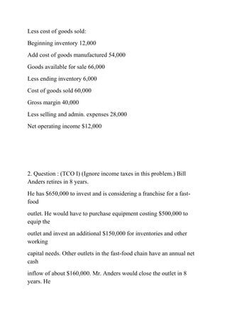 Less cost of goods sold:
Beginning inventory 12,000
Add cost of goods manufactured 54,000
Goods available for sale 66,000
Less ending inventory 6,000
Cost of goods sold 60,000
Gross margin 40,000
Less selling and admin. expenses 28,000
Net operating income $12,000
2. Question : (TCO I) (Ignore income taxes in this problem.) Bill
Anders retires in 8 years.
He has $650,000 to invest and is considering a franchise for a fast-
food
outlet. He would have to purchase equipment costing $500,000 to
equip the
outlet and invest an additional $150,000 for inventories and other
working
capital needs. Other outlets in the fast-food chain have an annual net
cash
inflow of about $160,000. Mr. Anders would close the outlet in 8
years. He
 