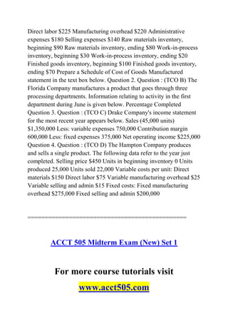 Direct labor $225 Manufacturing overhead $220 Administrative
expenses $180 Selling expenses $140 Raw materials inventory,
beginning $90 Raw materials inventory, ending $80 Work-in-process
inventory, beginning $30 Work-in-process inventory, ending $20
Finished goods inventory, beginning $100 Finished goods inventory,
ending $70 Prepare a Schedule of Cost of Goods Manufactured
statement in the text box below. Question 2. Question : (TCO B) The
Florida Company manufactures a product that goes through three
processing departments. Information relating to activity in the first
department during June is given below. Percentage Completed
Question 3. Question : (TCO C) Drake Company's income statement
for the most recent year appears below. Sales (45,000 units)
$1,350,000 Less: variable expenses 750,000 Contribution margin
600,000 Less: fixed expenses 375,000 Net operating income $225,000
Question 4. Question : (TCO D) The Hampton Company produces
and sells a single product. The following data refer to the year just
completed. Selling price $450 Units in beginning inventory 0 Units
produced 25,000 Units sold 22,000 Variable costs per unit: Direct
materials $150 Direct labor $75 Variable manufacturing overhead $25
Variable selling and admin $15 Fixed costs: Fixed manufacturing
overhead $275,000 Fixed selling and admin $200,000
==============================================
ACCT 505 Midterm Exam (New) Set 1
For more course tutorials visit
www.acct505.com
 