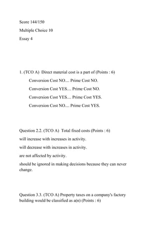 Score 144/150
Multiple Choice 10
Essay 4
1. (TCO A) Direct material cost is a part of (Points : 6)
Conversion Cost NO.... Prime Cost NO.
Conversion Cost YES.... Prime Cost NO.
Conversion Cost YES.... Prime Cost YES.
Conversion Cost NO.... Prime Cost YES.
Question 2.2. (TCO A) Total fixed costs (Points : 6)
will increase with increases in activity.
will decrease with increases in activity.
are not affected by activity.
should be ignored in making decisions because they can never
change.
Question 3.3. (TCO A) Property taxes on a company's factory
building would be classified as a(n) (Points : 6)
 