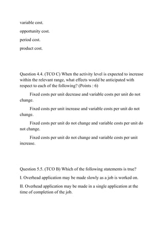 variable cost.
opportunity cost.
period cost.
product cost.
Question 4.4. (TCO C) When the activity level is expected to increase
within the relevant range, what effects would be anticipated with
respect to each of the following? (Points : 6)
Fixed costs per unit decrease and variable costs per unit do not
change.
Fixed costs per unit increase and variable costs per unit do not
change.
Fixed costs per unit do not change and variable costs per unit do
not change.
Fixed costs per unit do not change and variable costs per unit
increase.
Question 5.5. (TCO B) Which of the following statements is true?
I. Overhead application may be made slowly as a job is worked on.
II. Overhead application may be made in a single application at the
time of completion of the job.
 