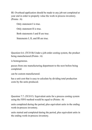 III. Overhead application should be made to any job not completed at
year end in order to properly value the work in process inventory.
(Points : 6)
Only statement I is true.
Only statement II is true.
Both statements I and II are true.
Statements I, II, and III are true.
Question 6.6. (TCO B) Under a job-order costing system, the product
being manufactured (Points : 6)
is homogeneous.
passes from one manufacturing department to the next before being
completed.
can be custom manufactured.
has a unit cost that is easy to calculate by dividing total production
costs by the units produced.
Question 7.7. (TCO F) Equivalent units for a process costing system
using the FIFO method would be equal to (Points : 6)
units completed during the period, plus equivalent units in the ending
work-in-process inventory.
units started and completed during the period, plus equivalent units in
the ending work-in-process inventory.
 