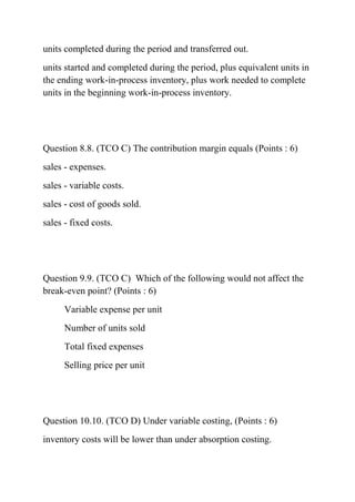 units completed during the period and transferred out.
units started and completed during the period, plus equivalent units in
the ending work-in-process inventory, plus work needed to complete
units in the beginning work-in-process inventory.
Question 8.8. (TCO C) The contribution margin equals (Points : 6)
sales - expenses.
sales - variable costs.
sales - cost of goods sold.
sales - fixed costs.
Question 9.9. (TCO C) Which of the following would not affect the
break-even point? (Points : 6)
Variable expense per unit
Number of units sold
Total fixed expenses
Selling price per unit
Question 10.10. (TCO D) Under variable costing, (Points : 6)
inventory costs will be lower than under absorption costing.
 