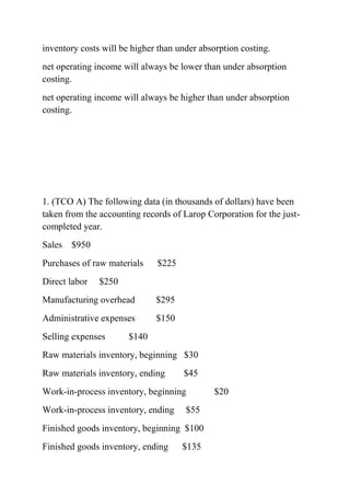 inventory costs will be higher than under absorption costing.
net operating income will always be lower than under absorption
costing.
net operating income will always be higher than under absorption
costing.
1. (TCO A) The following data (in thousands of dollars) have been
taken from the accounting records of Larop Corporation for the just-
completed year.
Sales $950
Purchases of raw materials $225
Direct labor $250
Manufacturing overhead $295
Administrative expenses $150
Selling expenses $140
Raw materials inventory, beginning $30
Raw materials inventory, ending $45
Work-in-process inventory, beginning $20
Work-in-process inventory, ending $55
Finished goods inventory, beginning $100
Finished goods inventory, ending $135
 