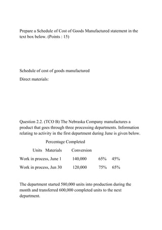 Prepare a Schedule of Cost of Goods Manufactured statement in the
text box below. (Points : 15)
Schedule of cost of goods manufactured
Direct materials:
Question 2.2. (TCO B) The Nebraska Company manufactures a
product that goes through three processing departments. Information
relating to activity in the first department during June is given below.
Percentage Completed
Units Materials Conversion
Work in process, June 1 140,000 65% 45%
Work in process, Jun 30 120,000 75% 65%
The department started 580,000 units into production during the
month and transferred 600,000 completed units to the next
department.
 