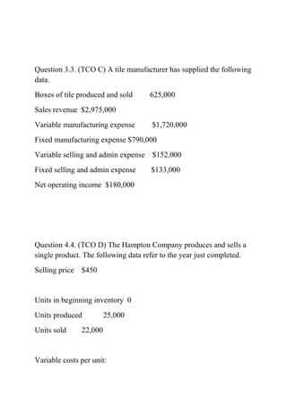 Question 3.3. (TCO C) A tile manufacturer has supplied the following
data.
Boxes of tile produced and sold 625,000
Sales revenue $2,975,000
Variable manufacturing expense $1,720,000
Fixed manufacturing expense $790,000
Variable selling and admin expense $152,000
Fixed selling and admin expense $133,000
Net operating income $180,000
Question 4.4. (TCO D) The Hampton Company produces and sells a
single product. The following data refer to the year just completed.
Selling price $450
Units in beginning inventory 0
Units produced 25,000
Units sold 22,000
Variable costs per unit:
 