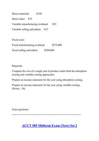 Direct materials $150
Direct labor $75
Variable manufacturing overhead $25
Variable selling and admin $15
Fixed costs:
Fixed manufacturing overhead $275,000
Fixed selling and admin $200,000
Required:
Compute the cost of a single unit of product under both the absorption
costing and variable costing approaches.
Prepare an income statement for the year using absorption costing.
Prepare an income statement for the year using variable costing.
(Points : 30)
Extra questions
==============================================
ACCT 505 Midterm Exam (New) Set 2
 