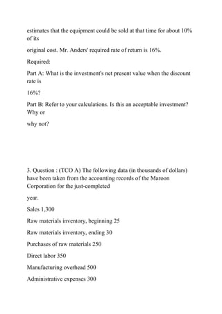 estimates that the equipment could be sold at that time for about 10%
of its
original cost. Mr. Anders' required rate of return is 16%.
Required:
Part A: What is the investment's net present value when the discount
rate is
16%?
Part B: Refer to your calculations. Is this an acceptable investment?
Why or
why not?
3. Question : (TCO A) The following data (in thousands of dollars)
have been taken from the accounting records of the Maroon
Corporation for the just-completed
year.
Sales 1,300
Raw materials inventory, beginning 25
Raw materials inventory, ending 30
Purchases of raw materials 250
Direct labor 350
Manufacturing overhead 500
Administrative expenses 300
 