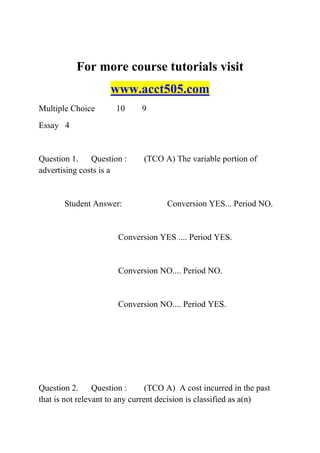 For more course tutorials visit
www.acct505.com
Multiple Choice 10 9
Essay 4
Question 1. Question : (TCO A) The variable portion of
advertising costs is a
Student Answer: Conversion YES... Period NO.
Conversion YES .... Period YES.
Conversion NO.... Period NO.
Conversion NO.... Period YES.
Question 2. Question : (TCO A) A cost incurred in the past
that is not relevant to any current decision is classified as a(n)
 